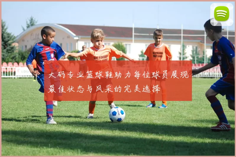 大码专业篮球鞋助力每位球员展现最佳状态与风采的完美选择