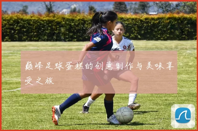 巅峰足球蛋糕的创意制作与美味享受之旅